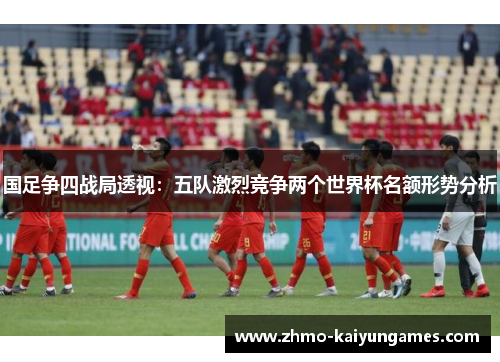 国足争四战局透视:五队激烈竞争两个世界杯名额形势分析 国足争四战局透视:五队激烈竞争两个世界杯名额形势分析