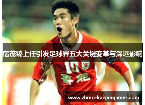 宿茂臻上任引发足球界五大关键变革与深远影响 宿茂臻上任引发足球界五大关键变革与深远影响