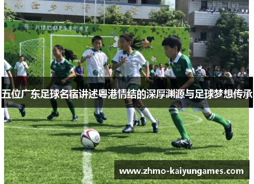五位广东足球名宿讲述粤港情结的深厚渊源与足球梦想传承 五位广东足球名宿讲述粤港情结的深厚渊源与足球梦想传承