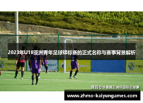 2023年U18亚洲青年足球锦标赛的正式名称与赛事背景解析 2023年U18亚洲青年足球锦标赛的正式名称与赛事背景解析