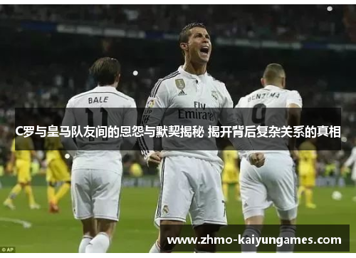 C罗与皇马队友间的恩怨与默契揭秘 揭开背后复杂关系的真相