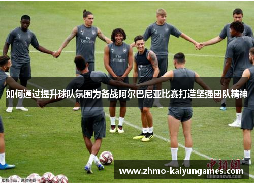 如何通过提升球队氛围为备战阿尔巴尼亚比赛打造坚强团队精神 如何通过提升球队氛围为备战阿尔巴尼亚比赛打造坚强团队精神