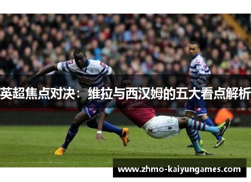 英超焦点对决：维拉与西汉姆的五大看点解析