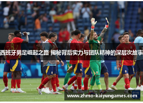 西班牙男足崛起之路 揭秘背后实力与团队精神的深层次故事