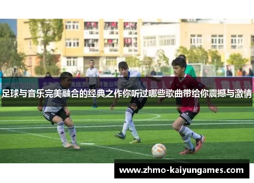 足球与音乐完美融合的经典之作你听过哪些歌曲带给你震撼与激情