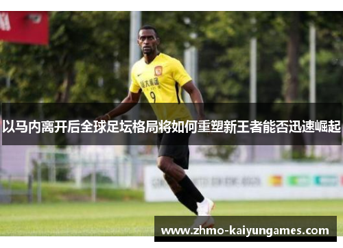 以马内离开后全球足坛格局将如何重塑新王者能否迅速崛起