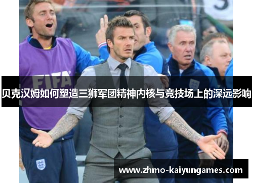 贝克汉姆如何塑造三狮军团精神内核与竞技场上的深远影响