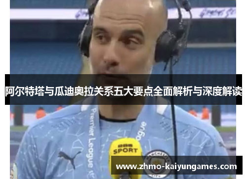 阿尔特塔与瓜迪奥拉关系五大要点全面解析与深度解读 阿尔特塔与瓜迪奥拉关系五大要点全面解析与深度解读