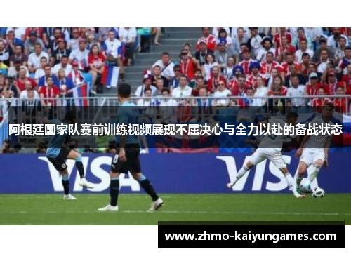 阿根廷国家队赛前训练视频展现不屈决心与全力以赴的备战状态