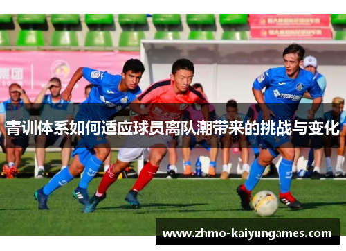 青训体系如何适应球员离队潮带来的挑战与变化 青训体系如何适应球员离队潮带来的挑战与变化