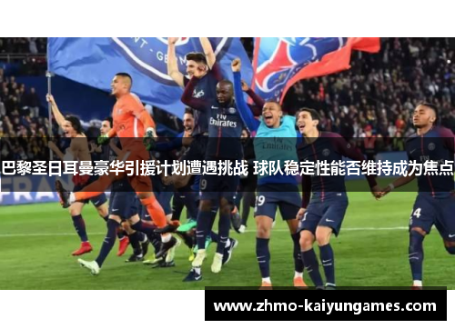 巴黎圣日耳曼豪华引援计划遭遇挑战 球队稳定性能否维持成为焦点