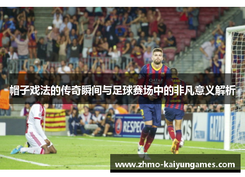帽子戏法的传奇瞬间与足球赛场中的非凡意义解析 帽子戏法的传奇瞬间与足球赛场中的非凡意义解析