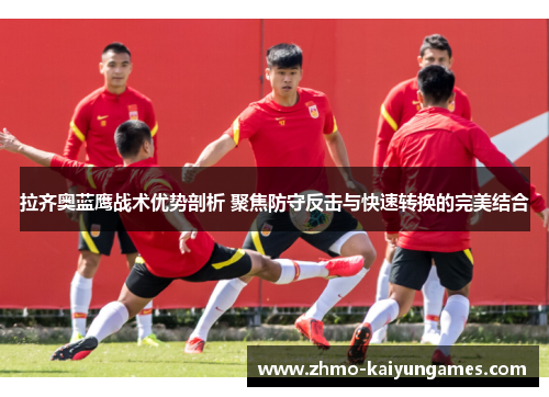 拉齐奥蓝鹰战术优势剖析 聚焦防守反击与快速转换的完美结合 拉齐奥蓝鹰战术优势剖析 聚焦防守反击与快速转换的完美结合