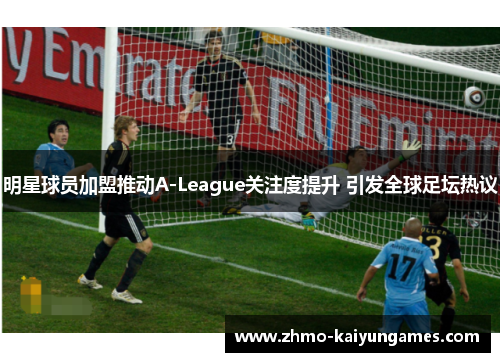 明星球员加盟推动A-League关注度提升 引发全球足坛热议