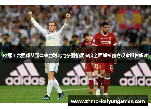 欧冠十六强球队整体实力对比与争冠格局深度全面解析前瞻观察报告解读 欧冠十六强球队整体实力对比与争冠格局深度全面解析前瞻观察报告解读