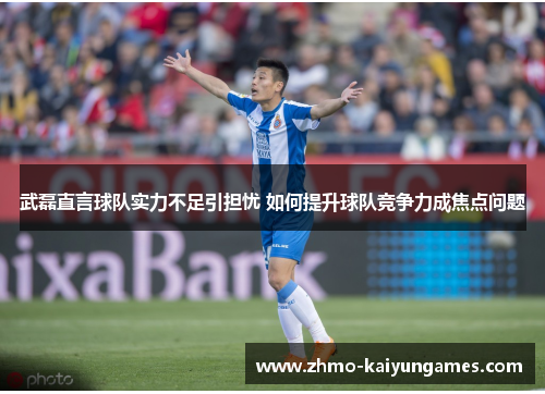 武磊直言球队实力不足引担忧 如何提升球队竞争力成焦点问题