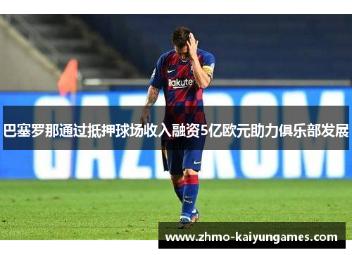 巴塞罗那通过抵押球场收入融资5亿欧元助力俱乐部发展 巴塞罗那通过抵押球场收入融资5亿欧元助力俱乐部发展
