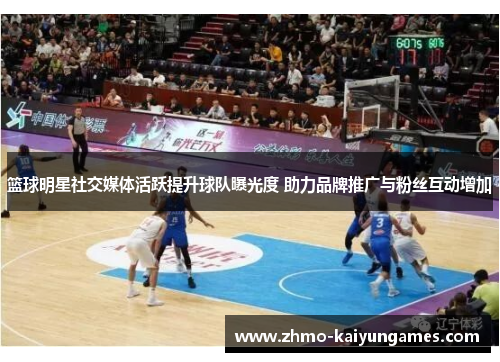 篮球明星社交媒体活跃提升球队曝光度 助力品牌推广与粉丝互动增加