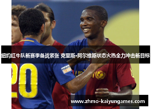 纽约红牛队新赛季备战紧张 克里斯·阿尔维斯状态火热全力冲击新目标 纽约红牛队新赛季备战紧张 克里斯·阿尔维斯状态火热全力冲击新目标