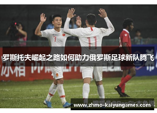 罗斯托夫崛起之路如何助力俄罗斯足球新队腾飞 罗斯托夫崛起之路如何助力俄罗斯足球新队腾飞