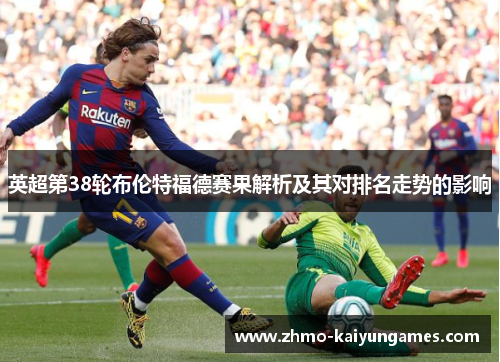 英超第38轮布伦特福德赛果解析及其对排名走势的影响