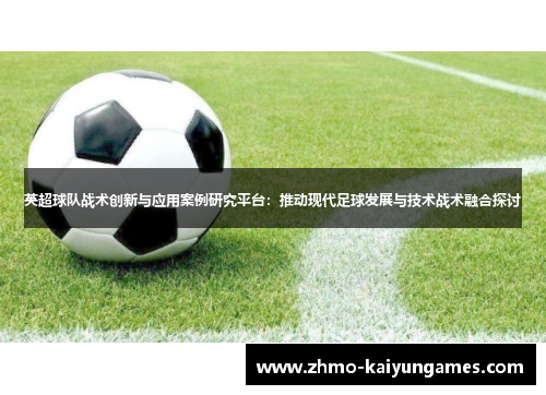 英超球队战术创新与应用案例研究平台：推动现代足球发展与技术战术融合探讨
