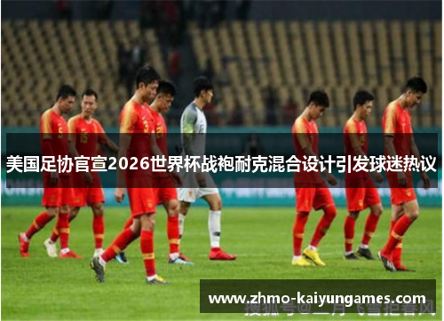 美国足协官宣2026世界杯战袍耐克混合设计引发球迷热议